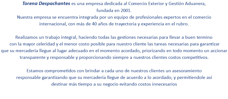 Torena Despachantes es una empresa dedicada al Comercio Exterior y Gestión Aduanera, fundada en 2001. Nuestra empresa se encuentra integrada por un equipo de profesionales expertos en el comercio internacional, con más de 40 años de trayectoria y experiencia en el rubro. Realizamos un trabajo integral, haciendo todas las gestiones necesarias para llevar a buen termino con la mayor celeridad y el menor costo posible para nuestro cliente las tareas necesarias para garantizar que su mercadería llegue al lugar adecuado en el momento acordado, priorizando en todo momento un accionar transparente y responsable y proporcionando siempre a nuestros clientes costos competitivos. Estamos comprometidos con brindar a cada uno de nuestros clientes un asesoramiento responsable garantizando que su mercadería llegue de acuerdo a lo acordado, y permitiendole así destinar más tiempo a su negocio evitando costos innecesarios 